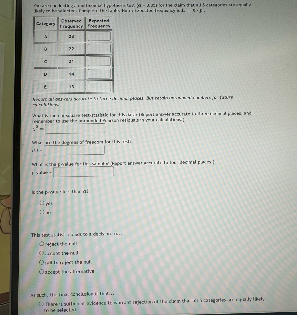 You are conducting a multinomial hypothesis test (a = 0.05) for the claim that all 5 categories are equally
likely to be selected. Complete the table. Note: Expected frequency is E = n. p.
Category
Observed Expected
Frequency Frequency
A
23
B
22
22
C
21
21
D
14
E
13
Report all answers accurate to three decimal places. But retain unrounded numbers for future
calculations.
What is the chi-square test-statistic for this data? (Report answer accurate to three decimal places, and
remember to use the unrounded Pearson residuals in your calculations.)
What are the degrees of freedom for this test?
d.f.-
What is the p-value for this sample? (Report answer accurate to four decimal places.)
p-value
Is the p-value less than a?
Oyes
Ono
This test statistic leads to a decision to...
O reject the null
O accept the null
O fail to reject the null
O accept the alternative
As such, the final conclusion is that...
O There is sufficient evidence to warrant rejection of the claim that all 5 categories are equally likely
to be selected.