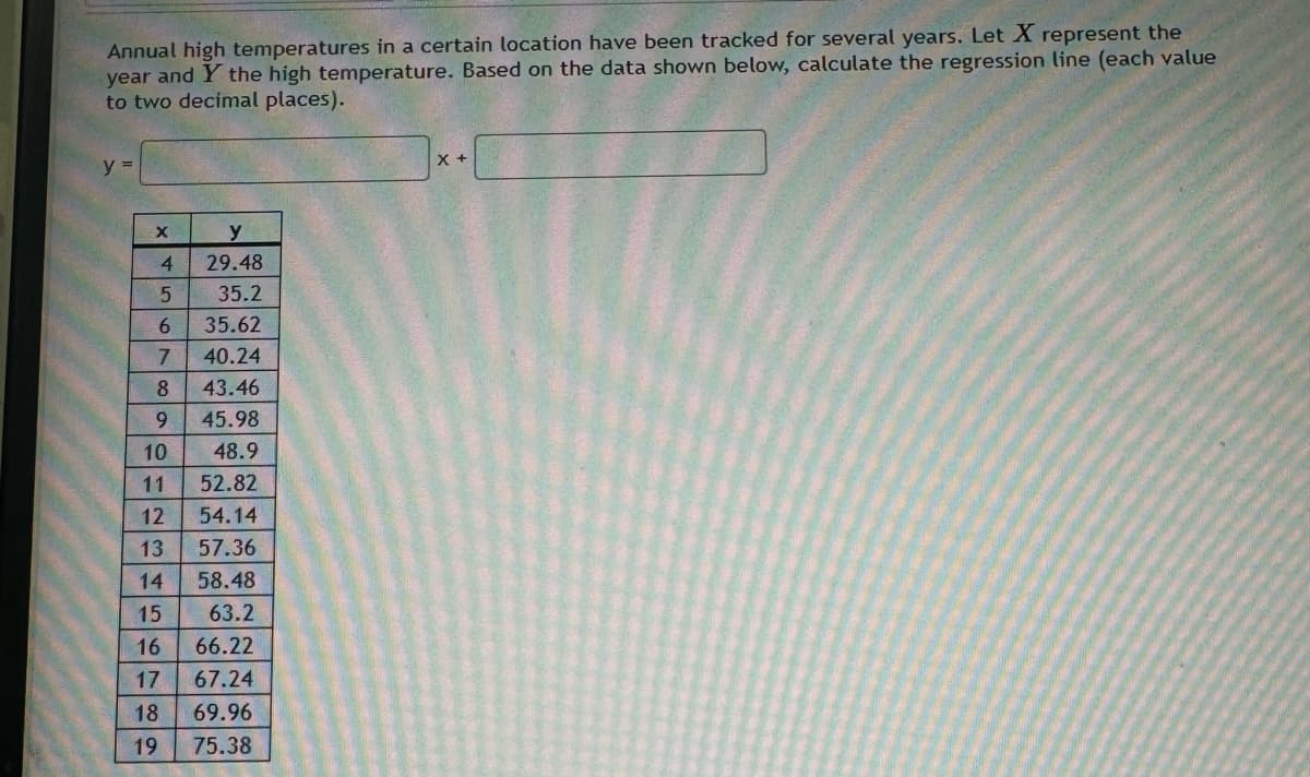 Annual high temperatures in a certain location have been tracked for several years. Let X represent the
year and Y the high temperature. Based on the data shown below, calculate the regression line (each value
to two decimal places).
y =
X
y
4
29.48
565
35.2
35.62
7
40.24
8
43.46
9
45.98
10
48.9
11
52.82
15
16
23456789
12
54.14
13
57.36
14
58.48
63.2
66.22
17 67.24
69.96
19 75.38
X +