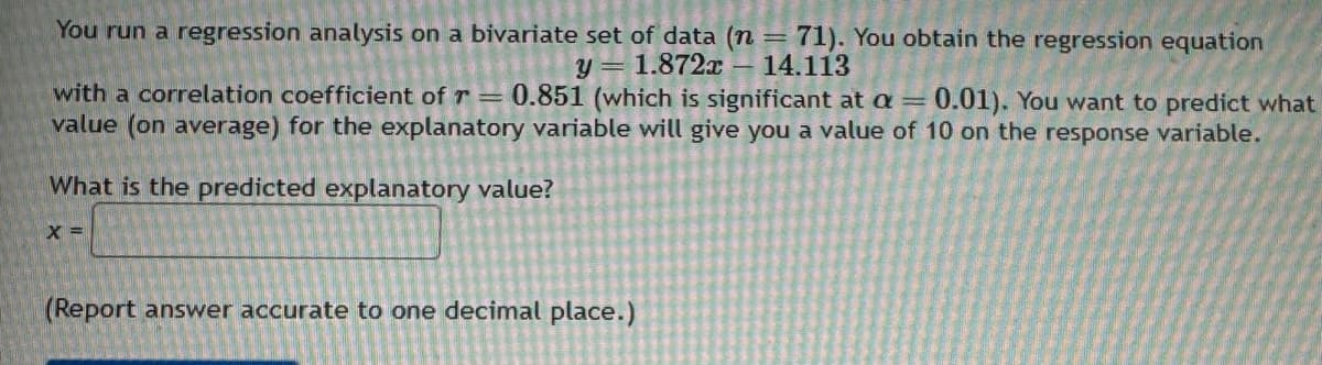 You run a regression analysis on a bivariate set of data (n = 71). You obtain the regression equation
y=1.872x-14.113
with a correlation coefficient of r = 0.851 (which is significant at a = 0.01). You want to predict what
value (on average) for the explanatory variable will give you a value of 10 on the response variable.
What is the predicted explanatory value?
X =
(Report answer accurate to one decimal place.)