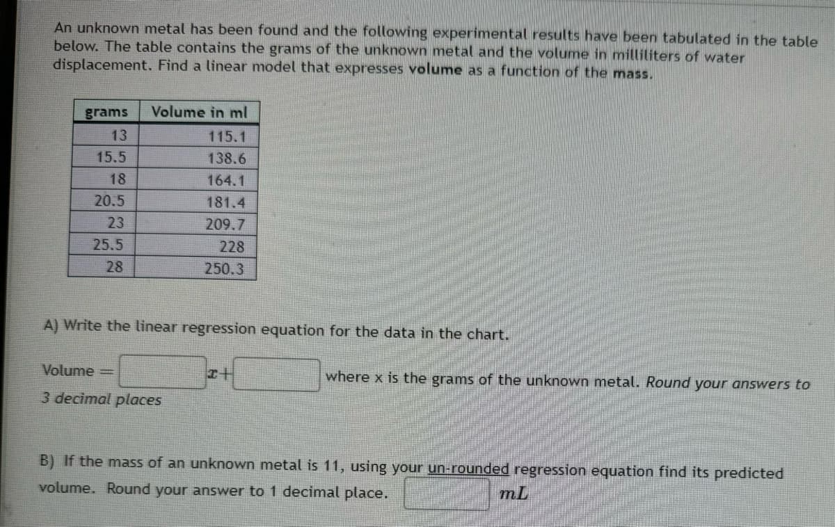 An unknown metal has been found and the following experimental results have been tabulated in the table
below. The table contains the grams of the unknown metal and the volume in milliliters of water
displacement. Find a linear model that expresses volume as a function of the mass.
grams
13
Volume in ml
115.1
15.5
138.6
18
164.1
20.5
181.4
23
209.7
25.5
228
28
250.3
A) Write the linear regression equation for the data in the chart.
Volume=
x+
where x is the grams of the unknown metal. Round your answers to
3 decimal places
B) If the mass of an unknown metal is 11, using your un-rounded regression equation find its predicted
volume. Round your answer to 1 decimal place.
mL