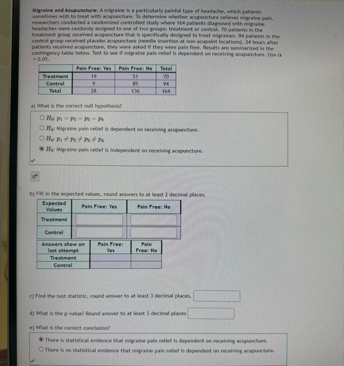 Migraine and Acupuncture: A migraine is a particularly painful type of headache, which patients
sometimes wish to treat with acupuncture. To determine whether acupuncture relieves migraine pain,
researchers conducted a randomized controlled study where 164 patients diagnosed with migraine
headaches were randomly assigned to one of two groups: treatment or control. 70 patients in the
treatment group received acupuncture that is specifically designed to treat migraines. 94 patients in the
control group received placebo acupuncture (needle insertion at non-acupoint locations). 24 hours after
patients received acupuncture, they were asked if they were pain free. Results are summarized in the
contingency table below. Test to see if migraine pain relief is dependent on receiving acupuncture. Use a
= 0.05.
Pain Free: Yes Pain Free: No
Total
Treatment
Control
Total
19
51
70
9
85
94
28
136
164
a) What is the correct null hypothesis?
O Ho: P1 P2 P3 = P4
O Ho: Migraine pain relief is dependent on receiving acupuncture.
O Ho PPPs
P
Ho: Migraine pain relief is independent on receiving acupuncture.
b) Fill in the expected values, round answers to at least 2 decimal places.
Expected
Values
Pain Free: Yes
Treatment
Control
Answers show on
last attempt
Treatment
Control
Pain Free: No
Pain Free:
Yes
Pain
Free: No
c) Find the test statistic, round answer to at least 3 decimal places.
d) What is the p-value? Round answer to at least 3 decimal places
e) What is the correct conclusion?
There is statistical evidence that migraine pain relief is dependent on receiving acupuncture.
O There is no statistical evidence that migraine pain relief is dependent on receiving acupuncture.
