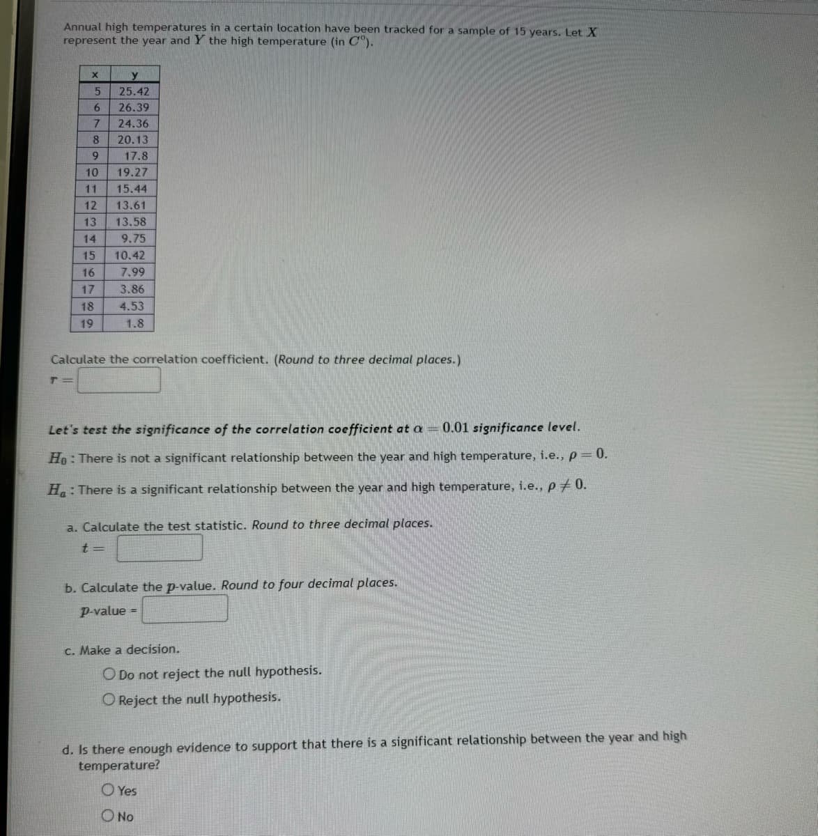 Annual high temperatures in a certain location have been tracked for a sample of 15 years. Let X
represent the year and Y the high temperature (in C°).
x
5
25.42
6
26.39
7
24.36
8
20.13
9
17.8
10
19.27
11 15.44
12
13
23
13.61
13.58
14 9.75
15
10.42
16
7.99
17
3.86
18
4.53
19
1.8
Calculate the correlation coefficient. (Round to three decimal places.)
T=
Let's test the significance of the correlation coefficient at a 0.01 significance level.
Ho: There is not a significant relationship between the year and high temperature, i.e., p = 0.
H: There is a significant relationship between the year and high temperature, i.e., p+0.
a. Calculate the test statistic. Round to three decimal places.
t=
b. Calculate the p-value. Round to four decimal places.
p-value
c. Make a decision.
ODo not reject the null hypothesis.
O Reject the null hypothesis.
d. Is there enough evidence to support that there is a significant relationship between the year and high
temperature?
O Yes
O No
