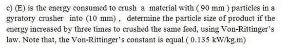 c) (E) is the energy consumed to crush a material with ( 90 mm ) particles in a
gyratory crusher into (10 mm), determine the particle size of product if the
energy increased by three times to crushed the same feed, using Von-Rittinger's
law. Note that, the Von-Rittinger's constant is equal ( 0.135 kW/kg.m)
