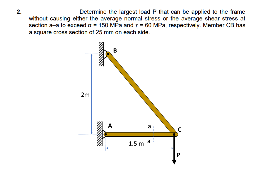 2.
Determine the largest load P that can be applied to the frame
without causing either the average normal stress or the average shear stress at
section a-a to exceed o = 150 MPa and T = 60 MPa, respectively. Member CB has
a square cross section of 25 mm on each side.
2m
A
B
1.5 m
a
с
P