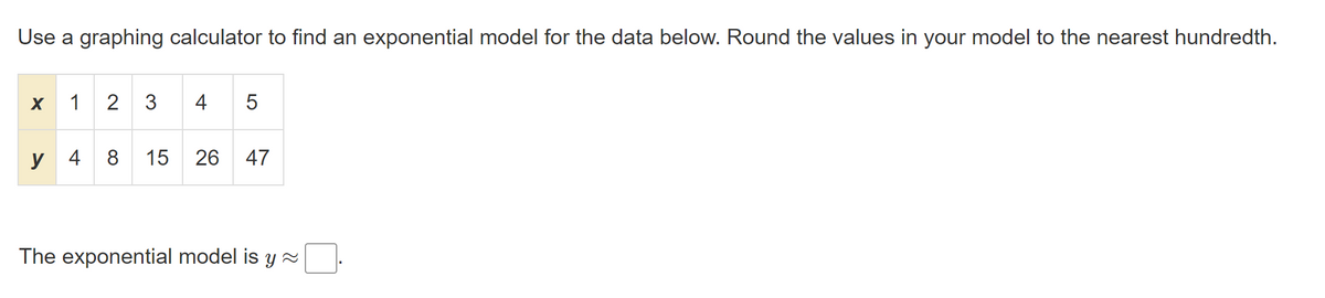 Use a graphing calculator to find an exponential model for the data below. Round the values in your model to the nearest hundredth.
X
1
2 3
4
у 4
8
15
26
47
The exponential model is y 2
LO
