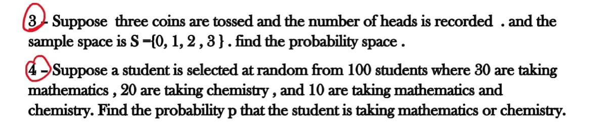 3 Suppose three coins are tossed and the number of heads is recorded . and the
sample space is S-{0, 1, 2 , 3 } . find the probability space.
4 Suppose a student is selected at random from 100 students where 30 are taking
mathematics , 20 are taking chemistry , and 10 are taking mathematics and
chemistry. Find the probability p that the student is taking mathematics or chemistry.
