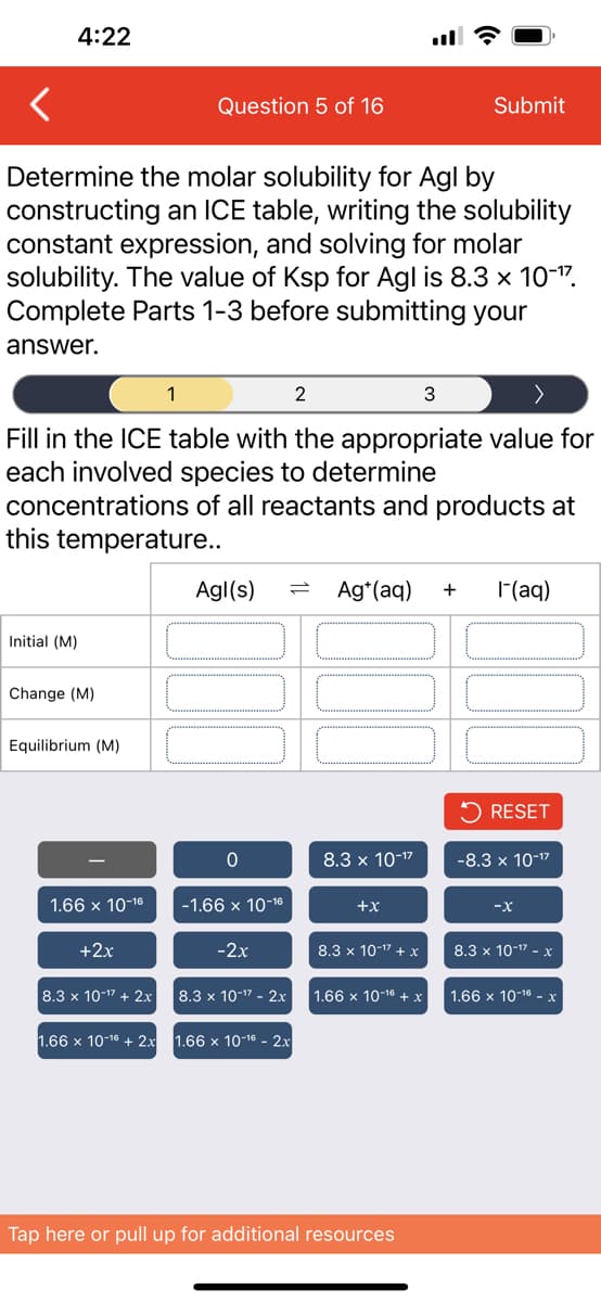 4:22
Determine the molar solubility for Agl by
constructing an ICE table, writing the solubility
constant expression, and solving for molar
solubility. The value of Ksp for Agl is 8.3 × 10-¹7.
Complete Parts 1-3 before submitting your
answer.
Initial (M)
2
3
Fill in the ICE table with the appropriate value for
each involved species to determine
concentrations of all reactants and products at
this temperature..
Change (M)
Equilibrium (M)
1.66 x 10-16
+2x
Question 5 of 16
8.3 x 10-¹7 + 2x
1
Agl(s)
0
-1.66 x 10-16
-2x
8.3 x 10-¹7 - 2x
1.66 x 10-¹6 + 2x 1.66 x 10-¹6 - 2x
Ag+ (aq) + I- (aq)
8.3 x 10-¹7
+X
Submit
8.3 x 10-¹7 + x
1.66 x 10-¹6 + x
Tap here or pull up for additional resources
RESET
-8.3 x 10-¹7
-X
8.3 x 10-¹7 -
1.66 x 10-16 - x