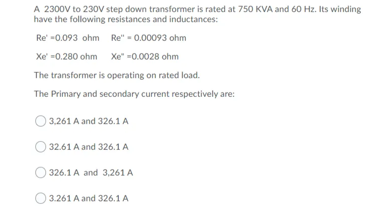 A 2300V to 230V step down transformer is rated at 750 KVA and 60 Hz. Its winding
have the following resistances and inductances:
Re' =0.093 ohm Re" = 0.00093 ohm
Xe' =0.280 ohm
Xe" =0.0028 ohm
The transformer is operating on rated load.
The Primary and secondary current respectively are:
3,261 A and 326.1 A
32.61 A and 326.1 A
326.1 A and 3,261 A
3.261 A and 326.1 A
