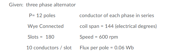 Given: three phase alternator
P= 12 poles
conductor of each phase in series
Wye Connected
coil span = 144 (electrical degrees)
Slots = 180
Speed = 600 rpm
10 conductors / slot
Flux per pole = 0.06 Wb
