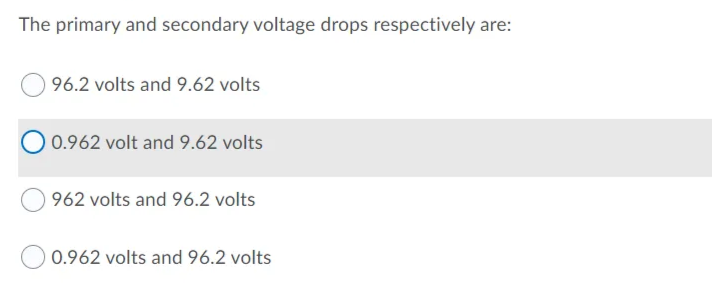 The primary and secondary voltage drops respectively are:
96.2 volts and 9.62 volts
O 0.962 volt and 9.62 volts
962 volts and 96.2 volts
0.962 volts and 96.2 volts
