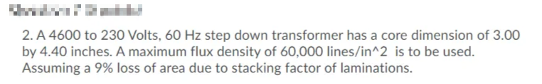 2. A 4600 to 230 Volts, 60 Hz step down transformer has a core dimension of 3.00
by 4.40 inches. A maximum flux density of 60,000 lines/in^2 is to be used.
Assuming a 9% loss of area due to stacking factor of laminations.
