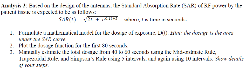 Analysis 3: Based on the design of the antennas, the Standard Absorption Rate (SAR) of RF power by the
patient tissue is expected to be as follows:
SAR(t) = v2t + e0.1t+2 where, t is time in seconds.
1. Formulate a mathematical model for the dosage of exposure, D(t). Hint: the dosage is the area
under the SAR curve.
2. Plot the dosage function for the first 80 seconds.
3. Manually estimate the total dosage from 40 to 60 seconds using the Mid-ordinate Rule,
Trapezoidal Rule, and Simpson's Rule using 5 intervals, and again using 10 intervals. Show details
of your steps.
