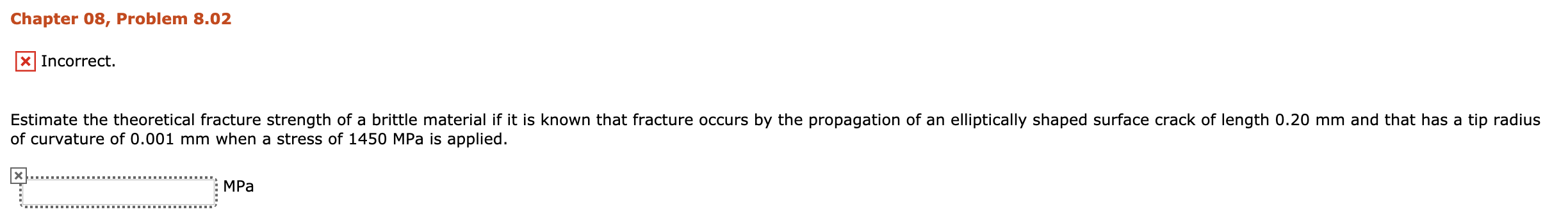 Chapter 08, Problem 8.02
x Incorrect.
Estimate the theoretical fracture strength of a brittle material if it is known that fracture occurs by the propagation of an elliptically shaped surface crack of length 0.20 mm and that has a tip radius
of curvature of 0.001 mm when a stress of 1450 MPa is applied.
MPa
