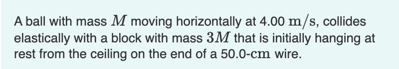 A ball with mass M moving horizontally at 4.00 m/s, collides
elastically with a block with mass 3M that is initially hanging at
rest from the ceiling on the end of a 50.0-cm wire.
