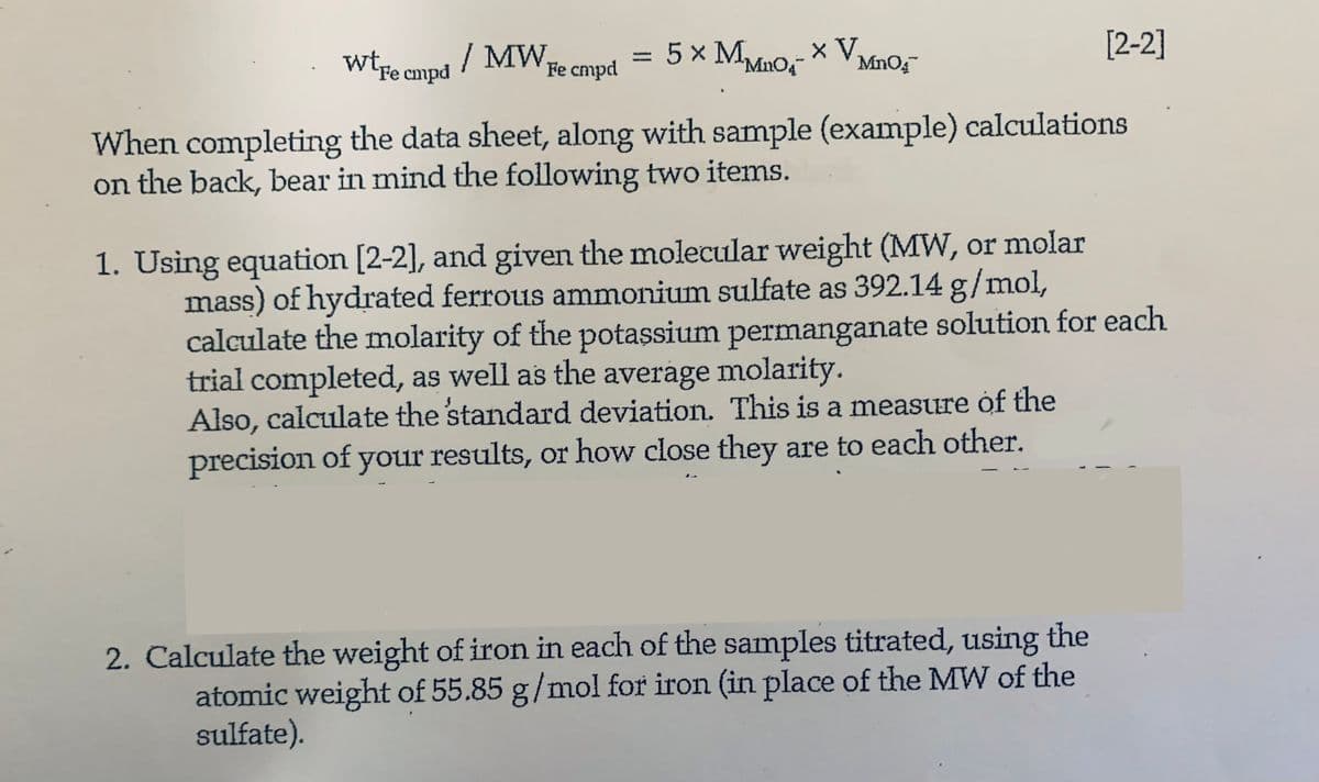 wtre cmpd / MW
Fe cmpd
=
5 × MMO- × V₁
MnO4™
When completing the data sheet, along with sample (example) calculations
on the back, bear in mind the following two items.
1. Using equation [2-2], and given the molecular weight (MW, or molar
mass) of hydrated ferrous ammonium sulfate as 392.14 g/mol,
[2-2]
calculate the molarity of the potassium permanganate solution for each
trial completed, as well as the average molarity.
Also, calculate the standard deviation. This is a measure of the
precision of your results, or how close they are to each other.
2. Calculate the weight of iron in each of the samples titrated, using the
atomic weight of 55.85 g/mol for iron (in place of the MW of the
sulfate).