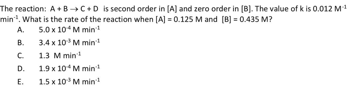 -1
The reaction: A + B → C + D is second order in [A] and zero order in [B]. The value of k is 0.012 M-¹
min-¹. What is the rate of the reaction when [A] = 0.125 M and [B] = 0.435 M?
A.
5.0 x 10-4 M min-¹
B.
3.4 x 10-³ M min-¹
C.
1.3 M min-¹
D.
1.9 x 10-4 M min-¹
E.
1.5 x 10-³ M min-¹