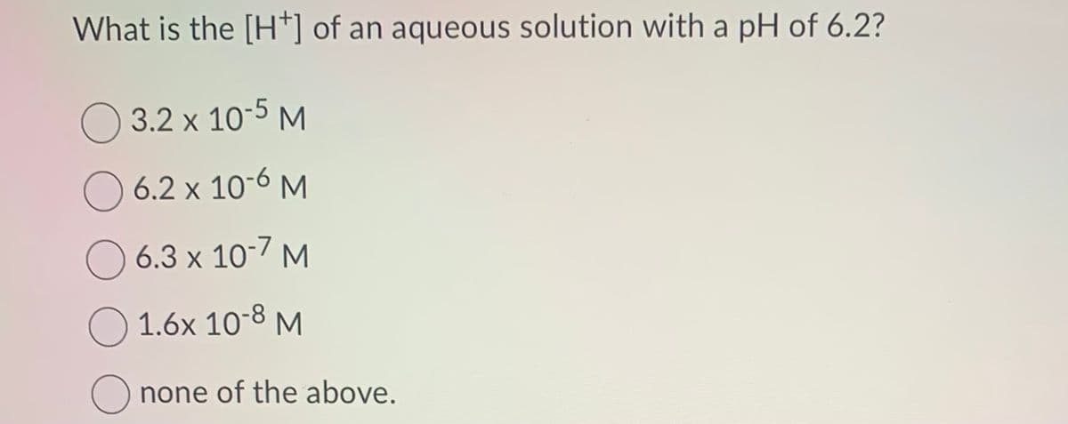 What is the [H+] of an aqueous solution with a pH of 6.2?
3.2 x 10-5 M
6.2 x 10-6 M
6.3 x 10-7 M
1.6x 10-8 M
none of the above.