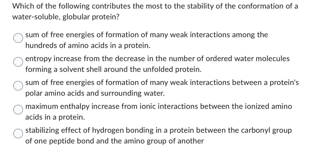 Which of the following contributes the most to the stability of the conformation of a
water-soluble, globular protein?
sum of free energies of formation of many weak interactions among the
hundreds of amino acids in a protein.
entropy increase from the decrease in the number of ordered water molecules
forming a solvent shell around the unfolded protein.
sum of free energies of formation of many weak interactions between a protein's
polar amino acids and surrounding water.
maximum enthalpy increase from ionic interactions between the ionized amino
acids in a protein.
stabilizing effect of hydrogen bonding in a protein between the carbonyl group
of one peptide bond and the amino group of another