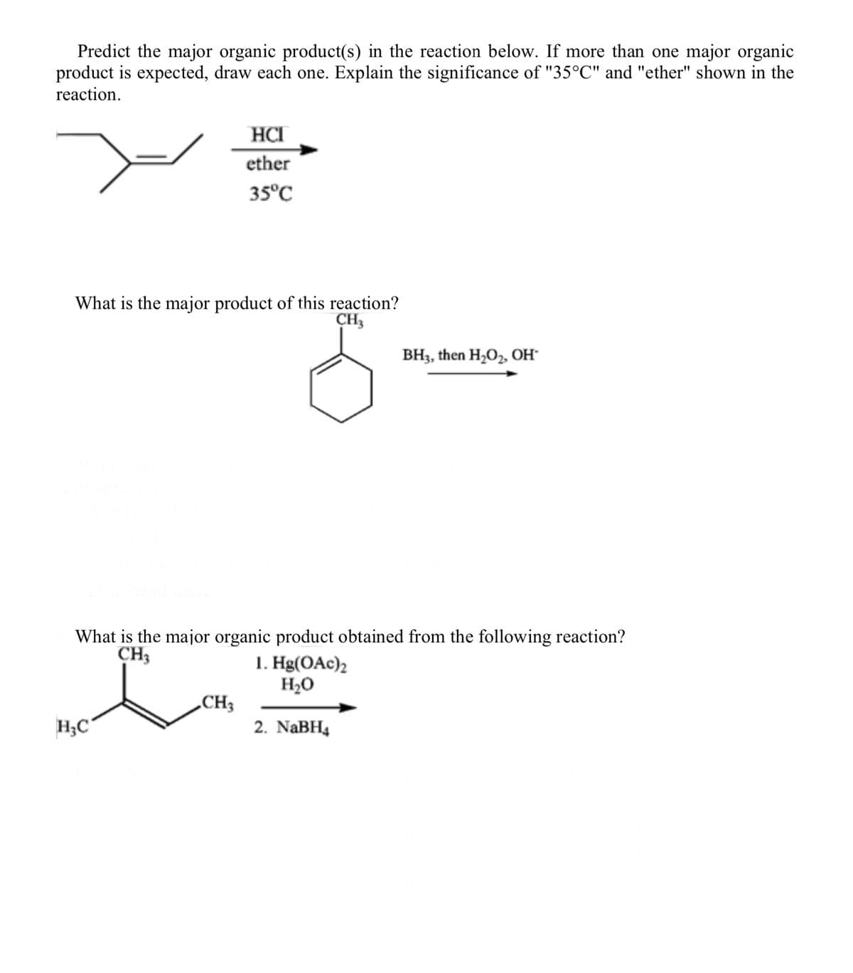 Predict the major organic product(s) in the reaction below. If more than one major organic
product is expected, draw each one. Explain the significance of "35°C" and "ether" shown in the
reaction.
What is the major product of this reaction?
CH3
HCI
ether
35°C
H₂C
What is the major organic product obtained from the following reaction?
CH3
I
CH₂
BH3, then H₂O₂, OH*
1. Hg(OAc)2
H₂O
2. NaBH4