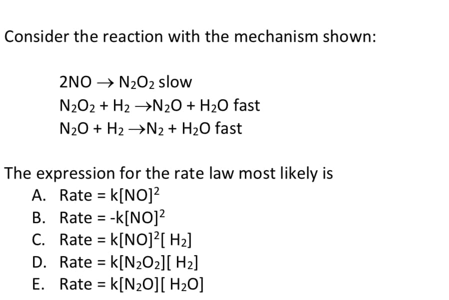 Consider the reaction with the mechanism shown:
2NO → N₂O2 slow
N₂O2 + H₂ →N₂O + H₂O fast
N₂O + H₂ →N₂ + H₂O fast
The expression for the rate law most likely is
A. Rate = K[NO]²
B.
Rate = -k[NO]²
C. Rate = k[NO]²[ H₂]
D. Rate = k[N₂O₂][ H₂]
Rate = k[N₂O][ H₂O]
E.