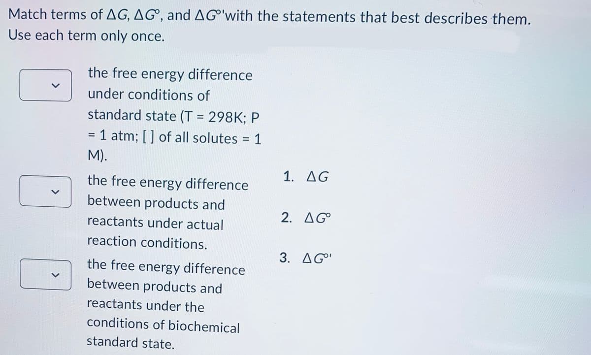 Match terms of AG, AG, and AG'with the statements that best describes them.
Use each term only once.
the free energy difference
under conditions of
standard state (T = 298K; P
= 1 atm; [] of all solutes = 1
M).
the free energy difference
between products and
reactants under actual
reaction conditions.
the free energy difference
between products and
reactants under the
conditions of biochemical
standard state.
1. AG
2. AG
3. AG⁰¹