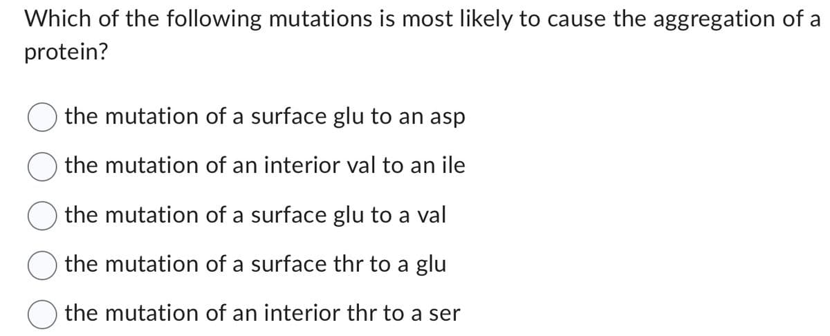 Which of the following mutations is most likely to cause the aggregation of a
protein?
the mutation of a surface glu to an asp
the mutation of an interior val to an ile
the mutation of a surface glu to a val
the mutation of a surface thr to a glu
the mutation of an interior thr to a ser