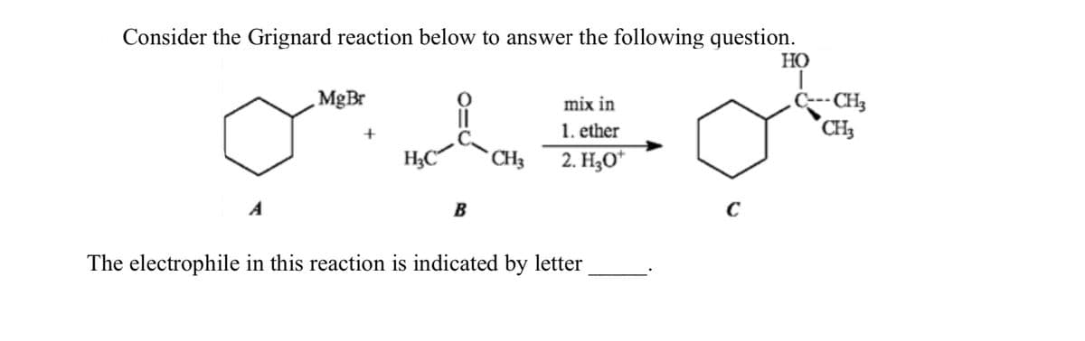 Consider the Grignard reaction below to answer the following question.
MgBr
mix in
1. ether
H3C
CH3
2. H₂O*
B
C
HO
C---CH3
CH3
The electrophile in this reaction is indicated by letter