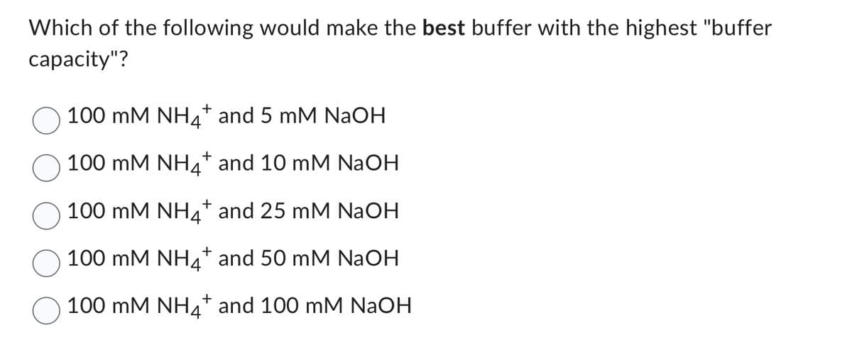 Which of the following would make the best buffer with the highest "buffer
capacity"?
100 mM NH4+ and 5 mM NaOH
100 mM
NH4+ and 10 mM NaOH
100 mM
NH4+ and 25 mM NaOH
100 mM NH4+ and 50 mM NaOH
100 mM NH4+ and 100 mM NaOH