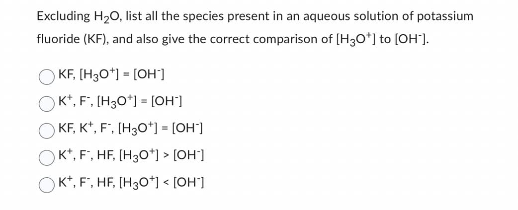 Excluding H₂O, list all the species present in an aqueous solution of potassium
fluoride (KF), and also give the correct comparison of [H3O*] to [OH-].
KF, [H3O+] = [OH-]
K+, F˜, [H3O+] = [OH"]
KF, K+, F¯, [H3O*] = [OH*]
› K+, F¯, HF, [H3O*] > [OH-]
OK+, F, HF, [H3O+] < [OH-]