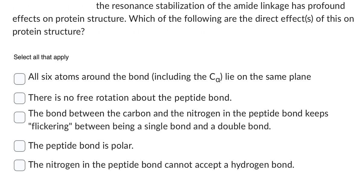 the resonance stabilization of the amide linkage has profound
effects on protein structure. Which of the following are the direct effect(s) of this on
protein structure?
Select all that apply
All six atoms around the bond (including the Co) lie on the same plane
There is no free rotation about the peptide bond.
The bond between the carbon and the nitrogen in the peptide bond keeps
"flickering" between being a single bond and a double bond.
The peptide bond is polar.
The nitrogen in the peptide bond cannot accept a hydrogen bond.