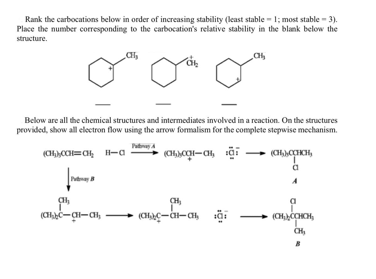 Rank the carbocations below in order of increasing stability (least stable = 1; most stable = 3).
Place the number corresponding to the carbocation's relative stability in the blank below the
structure.
Pathway B
CH3
CH3
I
(CH3)2C-CH-CH₂
+
CH₂
Below are all the chemical structures and intermediates involved in a reaction. On the structures
provided, show all electron flow using the arrow formalism for the complete stepwise mechanism.
Pathway A
(CH3)3CCH=CH₂2 H-Cl
(CH3)3CCH-CH3 :Cl
CH3
CH3
(CH₂)2C-CH-CH₂
(CH3)3CCHCH3
Cl
A
Cl
I
(CH3)₂ CCHCH;
T
CH3
B