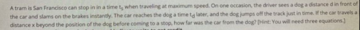 A tram is San Francisco can stop in in a timet when traveling at maximum speed. On one occasion, the driver sees a dog a distance d in front of
the car and slams on the brakes instantly. The car reaches the dog a time ta later, and the dog jumps off the track just in time. If the car travels a
distance x beyond the position of the dog before coming to a stop, how far was the car from the dog? [Hint: You will need three equations.]
