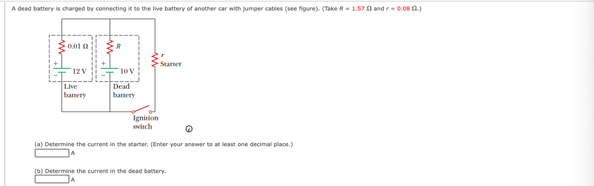 A dead battery is charged by connecting it to the live battery of another car with jumper cables (see figure). (Take R = 1.57 N and r = 0.08 2.)
0.01 N
R
Starter
12 V
10 V
Live
Dead
battery
battery
Ignition
switch
(a) Determine the current in the starter. (Enter your answer to at least one decimal place.)
A
(b) Determine the current in the dead battery.
