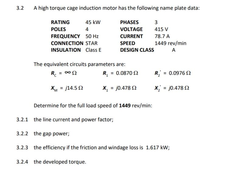 3.2
A high torque cage induction motor has the following name plate data:
RATING
45 kW
PHASES
3
POLES
4
VOLTAGE
415 V
FREQUENCY 50 Hz
CURRENT
78.7 A
CONNECTION STAR
SPEED
1449 rev/min
INSULATION Class E
DESIGN CLASS
A
The equivalent circuits parameters are:
R. = 00
R, = 0.0870 Q
R = 0.0976 N
XM = j14.5 N
X, = j0.478 N
X,' = j0.478 N
Determine for the full load speed of 1449 rev/min:
3.2.1 the line current and power factor;
3.2.2 the gap power;
3.2.3 the efficiency if the friction and windage loss is 1.617 kW;
3.2.4 the developed torque.
