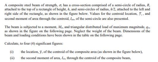 A composite steel beam of strength, a, has a cross-section comprised of a semi-circle of radius, R,
attached to the top of a rectangle of height, h, and semi-circles of radius, h/2, attached to the left and
right side of the rectangle, as shown in the figure below. Values for the centroid location, F,, and
second moment of area through the centroid, Iaa, of the semi-circle are also presented.
The beam is subjected to a moment, Ma, and triangular distributed load of maximum magnitude, qo,
as shown in the figure on the following page. Neglect the weight of the beam. Dimensions of the
beam and loading conditions have been shown in the table on the following page.
Calculate, to four (4) significant figures:
(i)
the location, y, of the centroid of the composite area (as shown in the figure below),
(ii) the second moment of area, la, through the centroid of the composite beam,
