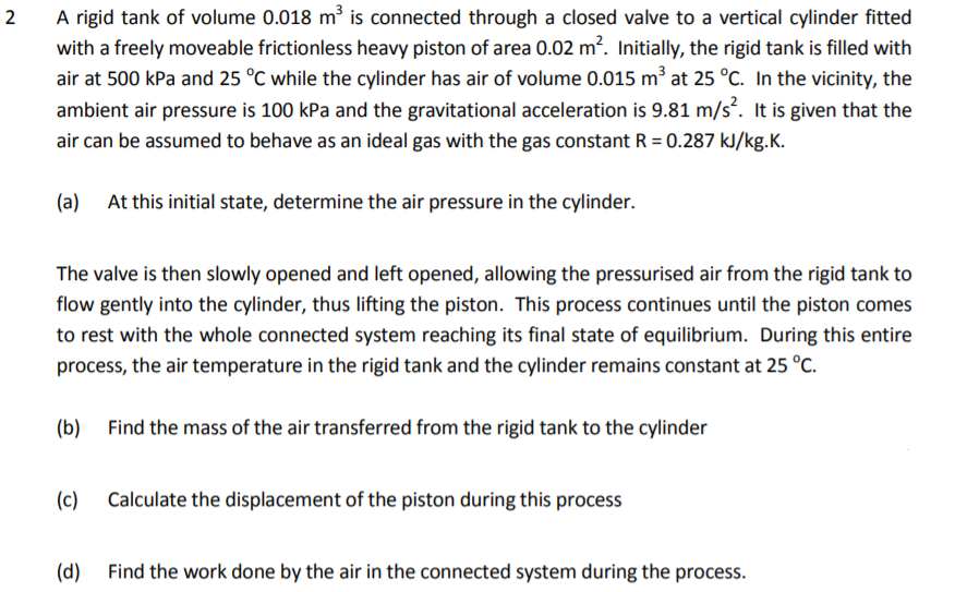 A rigid tank of volume 0.018 m is connected through a closed valve to a vertical cylinder fitted
with a freely moveable frictionless heavy piston of area 0.02 m?. Initially, the rigid tank is filled with
air at 500 kPa and 25 °C while the cylinder has air of volume 0.015 m³ at 25 °C. In the vicinity, the
ambient air pressure is 100 kPa and the gravitational acceleration is 9.81 m/s. It is given that the
2
air can be assumed to behave as an ideal gas with the gas constant R = 0.287 kJ/kg.K.
(a) At this initial state, determine the air pressure in the cylinder.
The valve is then slowly opened and left opened, allowing the pressurised air from the rigid tank to
flow gently into the cylinder, thus lifting the piston. This process continues until the piston comes
to rest with the whole connected system reaching its final state of equilibrium. During this entire
process, the air temperature in the rigid tank and the cylinder remains constant at 25 °C.
(b) Find the mass of the air transferred from the rigid tank to the cylinder
(c)
Calculate the displacement of the piston during this process
(d) Find the work done by the air in the connected system during the process.
