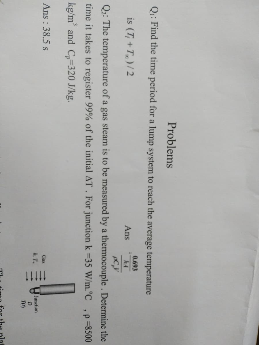 !!!
Problems
Q1: Find the time period for a lump system to reach the average temperature
0.693
is (T; + T,)/2
Ans
h.A
Q2: The temperature of a gas steam is to be measured by a thermocouple. Determine the
time it takes to register 99% of the initial AT . For junction k =35 W/m.°C
p =8500
kg/m' and C,-320 J/kg.
Ans : 38.5 s
Gas
Junction
D
h, T.
T1)
