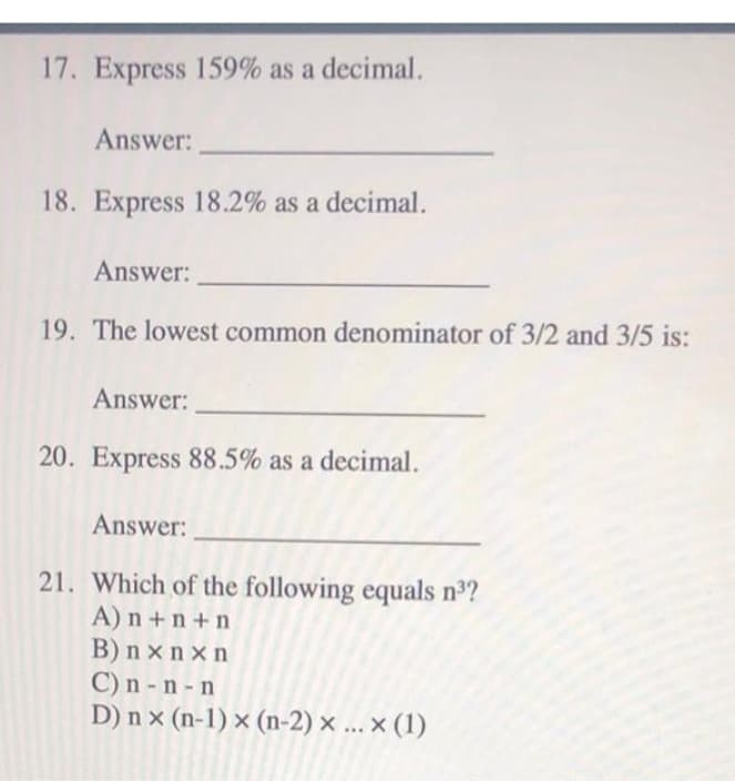 17. Express 159% as a decimal.
Answer:
18. Express 18.2% as a decimal.
Answer:
19. The lowest common denominator of 3/2 and 3/5 is:
Answer:
20. Express 88.5% as a decimal.
Answer:
21. Which of the following equals nº?
A) n +n +n
B) n x n x n
C) n - n - n
D) n x (n-1) x (n-2) x ... × (1)
