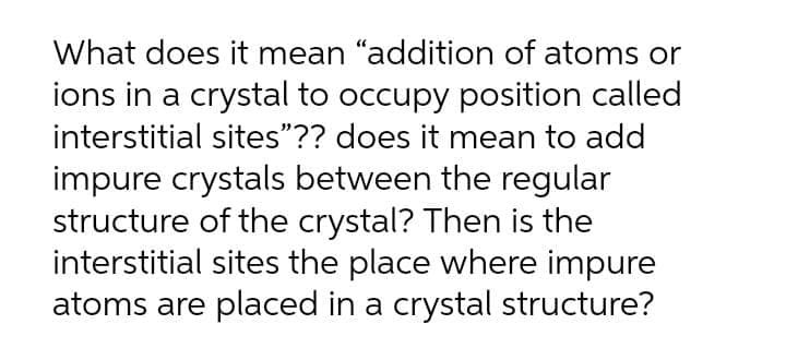 What does it mean "addition of atoms or
ions in a crystal to occupy position called
interstitial sites"?? does it mean to add
impure crystals between the regular
structure of the crystal? Then is the
interstitial sites the place where impure
atoms are placed in a crystal structure?
