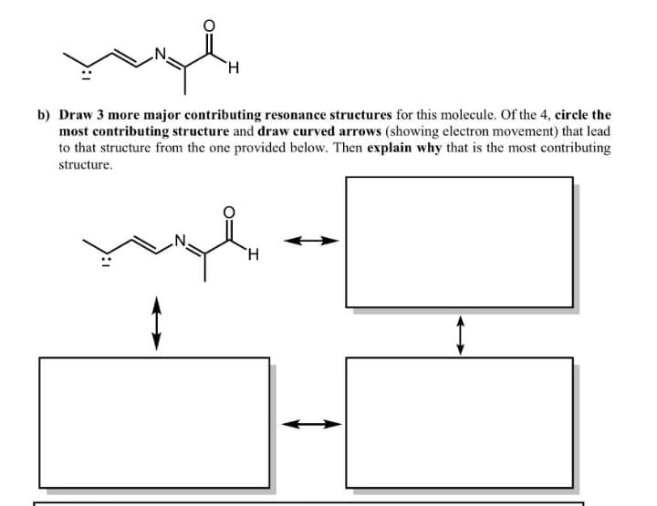 b) Draw 3 more major contributing resonance structures for this molecule. Of the 4, circle the
most contributing structure and draw curved arrows (showing electron movement) that lead
to that structure from the one provided below. Then explain why that is the most contributing
structure.
H.
