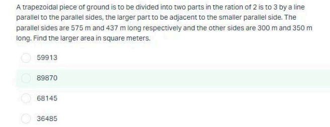 A trapezoidal piece of ground is to be divided into two parts in the ration of 2 is to 3 by a line
parallel to the parallel sides, the larger part to be adjacent to the smaller parallel side. The
parallel sides are 575 m and 437 m long respectively and the other sides are 300 m and 350 m
long. Find the larger area in square meters.
59913
89870
68145
36485
