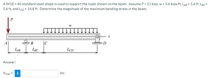 AW18 x 40 standard steel shape is used to support the loads shown on the beam. Assume P = 21 kips, w = 5.6 kips/ft, LAB = 5.6 ft, LBc =
5.6 ft, and Lcp = 16.8 ft. Determine the magnitude of the maximum bending stress in the beam.
P
|C
D
LAB LBC
LCD
Answer:
Omax =
ksi
