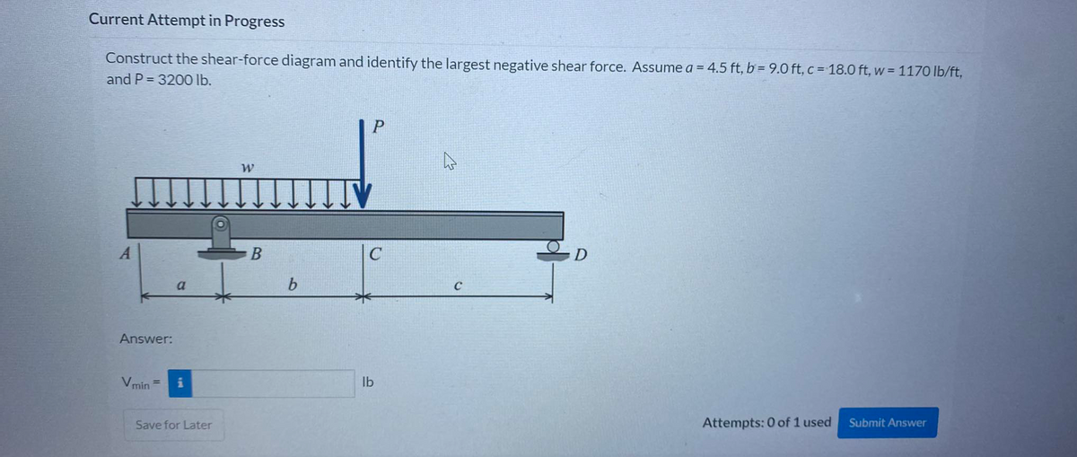 Current Attempt in Progress
Construct the shear-force diagram and identify the largest negative shear force. Assume a = 4.5 ft, b = 9.0 ft, c = 18.0 ft, w = 1170 lb/ft,
and P = 3200 lb.
P
B
C
D
a
b.
Answer:
Vmin
lb
Save for Later
Attempts: 0 of 1 used
Submit Answer
