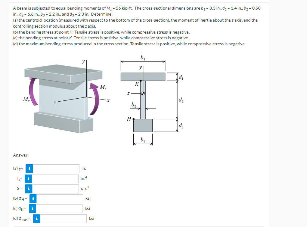 A beam is subjected to equal bending moments of M2 = 56 kip-ft. The cross-sectional dimensions are b1 = 8.3 in., d1 = 1.4 in., b2 = 0.50
in., d2 = 6.6 in., b3 = 2.2 in., and d3 = 2.3 in. Determine:
(a) the centroid location (measured with respect to the bottom of the cross-section), the moment of inertia about the z axis, and the
controlling section modulus about the z axis.
(b) the bending stress at point H. Tensile stress is positive, while compressive stress is negative.
(c) the bending stress at point K. Tensile stress is positive, while compressive stress is negative.
(d) the maximum bending stress produced in the cross section. Tensile stress is positive, while compressive stress is negative.
y
K
M2
M,
d2
b2
d3
b3
Answer:
(a) y= i
in.
1z= i
in.4
S= i
on.3
(b) OH =
i
ksi
( c) σκ-i
ksi
(d) Omax =
i
ksi
