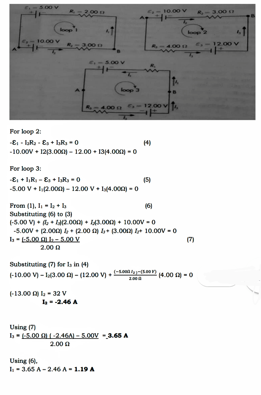 E 5.00 V
R 2.00N
E, - 10.00 V
R 3.00N
loop 1
loop 2
E7
10.00 V
R 3.00n
R,-4.00N
E, - 12 0 V
E, - 5.00 V
R,
loop 3
R-4.00 n E,-12.00 v T.
For loop 2:
-E1
- IR2 - E3 + I3R3 = 0
(4)
-10.00V + 12(3.002) – 12.00 + 13(4.002) = 0
%3D
For loop 3:
-E1 + IR1 – E3 + I3R3 = 0
(5)
-5.00 V + I1(2.00N) – 12.00 V + I3(4.002) = 0
%3!
From (1), I1 = I2 + I3
Substituting (6) to (3)
(-5.00 V) + (12 + I3)(2.002) + I½(3.002) + 10.00V = 0
-5.00V + (2.00N) L2 + (2.00 N) 3+ (3.00N) I2+ 10.00V = 0
I3 = (-5.00 Q) I2 - 5.00 V
(6)
(7)
2.00 N
Substituting (7) for I3 in (4)
(-5.00Ω 12 )-(5.00 ν)
(-10.00 V) – 12(3.00 N) – (12.00 V) +
(4.00 2) = 0
2.00 N
(-13.00 N) I2 = 32 V
I2 = -2.46 A
Using (7)
I3 = (-5.00 N) ( -2.46A) – 5.00V
3.65 A
%3D
2.00 N
Using (6),
I = 3.65 A - 2.46 A = 1.19 A
