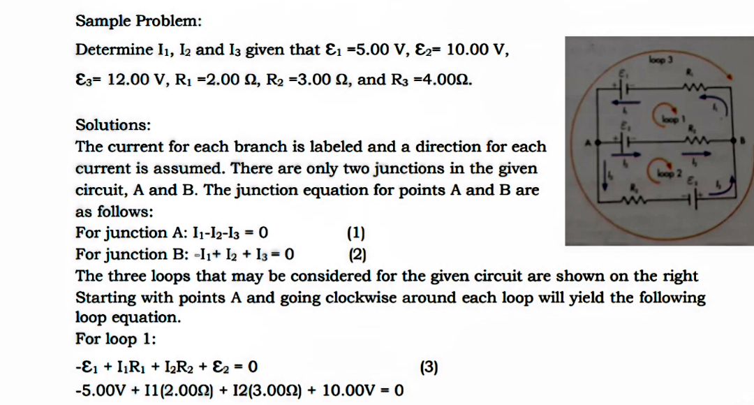 Sample Problem:
Determine I1, I2 and I3 given that Ɛ1 =5.00 V, E2= 10.00 V,
E3= 12.00 V, R1 =2.00 2, R2 =3.00 2, and R3 =4.002.
Solutions:
The current for each branch is labeled and a direction for each
current is assumed. There are only two junctions in the given
circuit, A and B. The junction equation for points A and B are
as follows:
For junction A: 1-l2-l3 = 0
For junction B: -I1+ I2 + I3 = 0
(1)
(2)
The three loops that may be considered for the given circuit are shown on the right
Starting with points A and going clockwise around each loop will yield the following
loop equation.
For loop 1:
-ɛ1 + IR1 + IR2 + E2 = 0
(3)
-5.00V + I1(2.002) + 12(3.000) + 10.00V = 0
