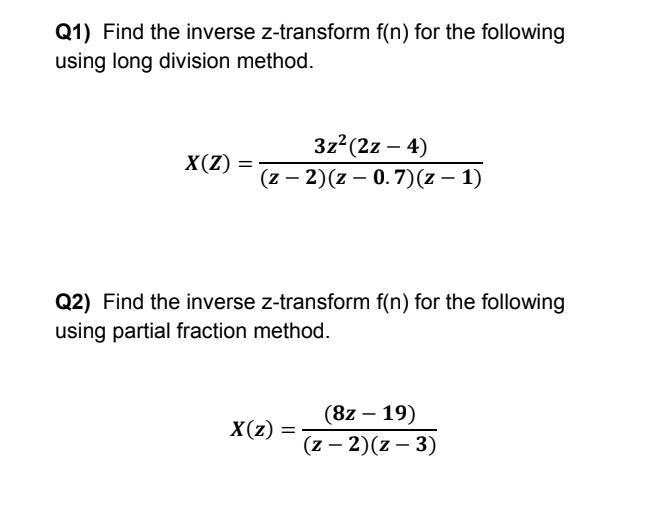 Q1) Find the inverse z-transform f(n) for the following
using long division method.
3z (2z – 4)
(z – 2)(z – 0. 7)(z – 1)
X(Z)
-
Q2) Find the inverse z-transform f(n) for the following
using partial fraction method.
(8z – 19)
X(z)
%3D
(z – 2)(z – 3)
