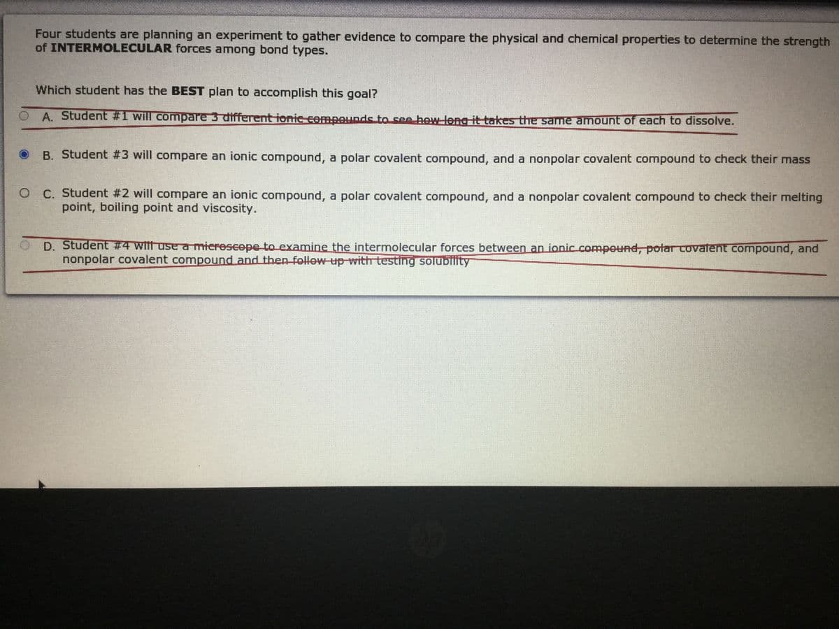 Four students are planning an experiment to gather evidence to compare the physical and chemical properties to determine the strength
of INTERMOLECULAR forces among bond types.
Which student has the BEST plan to accomplish this goal?
O A. Student #1 will compare 3 different ionie cempounds to see hew leng it takes the same amount of each to dissolve.
B. Student #3 will compare an ionic compound, a polar covalent compound, and a nonpolar covalent compound to check their mass
O C. Student #2 will compare an ionic compound, a polar covalent compound, and a nonpolar covalent compound to check their melting
point, boiling point and viscosity.
O D. Student #4 witt use a mierescepe to examine the intermolecular forces between an ionic comnpound, potaCovalent compound, and
nonpolar covalent compound and then follow up with testing solublity
