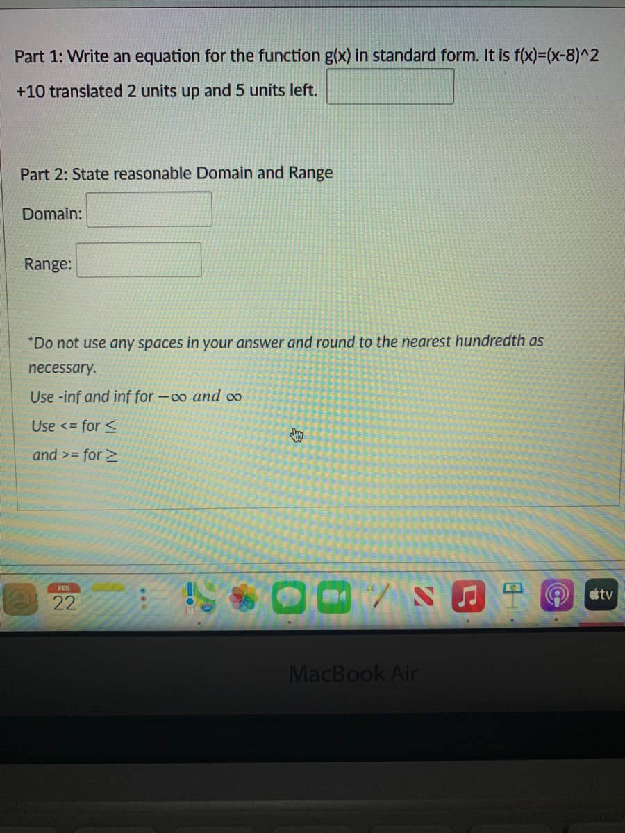 Part 1: Write an equation for the function g(x) in standard form. It is f(x)=(x-8)^2
+10 translated 2 units up and 5 units left.
Part 2: State reasonable Domain and Range
Domain:
Range:
"Do not use any spaces in your answer and round to the nearest hundredth as
necessary.
Use -inf and inf for -o and o
Use <= for <
and >= for >
FEB
étv
22
MacBook Air
