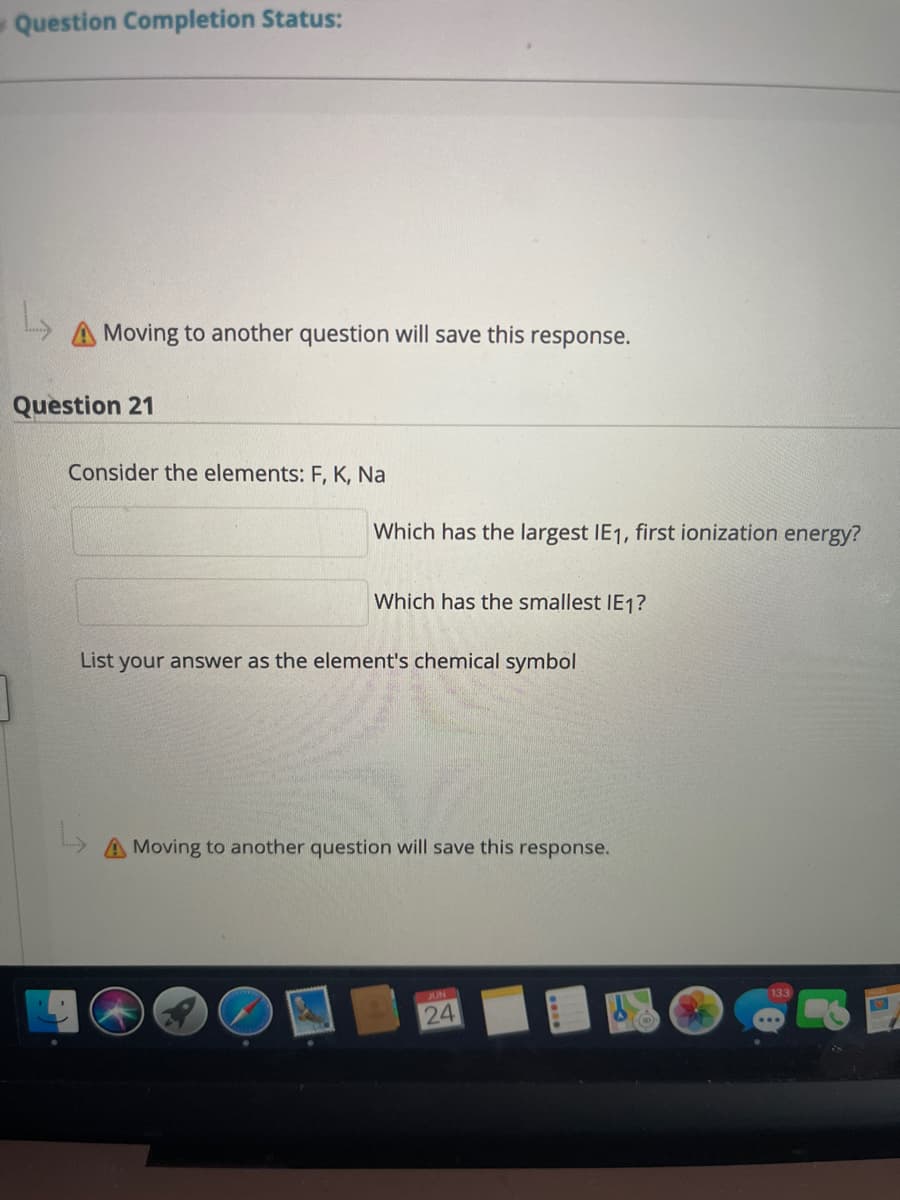 ---

**Question Completion Status:**

### ⚠️ Moving to another question will save this response.

---

**Question 21**

Consider the elements: F, K, Na

- **Which has the largest IE₁, first ionization energy?**

    _____

- **Which has the smallest IE₁?**

    _____

List your answer as the element's chemical symbol.

---

⚠️ Moving to another question will save this response.

---

**End of Question**

**Note for Educators:** IE₁ refers to the first ionization energy, which is the energy required to remove the outermost electron from a neutral atom in its gaseous state.

